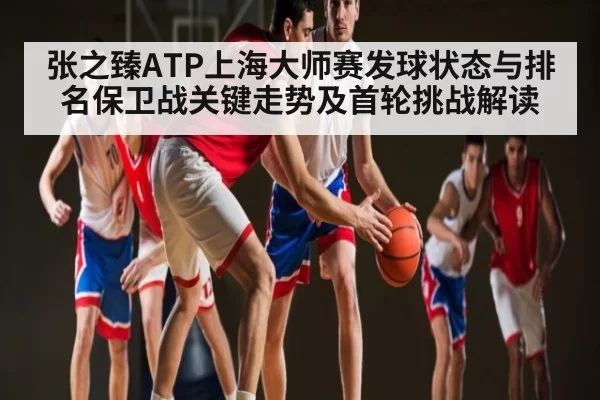 张之臻ATP上海大师赛发球状态与排名保卫战关键走势及首轮挑战解读